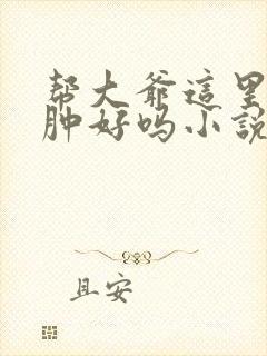 帮大爷这里消消肿好吗小说