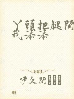 丫头把腿开大让我添添