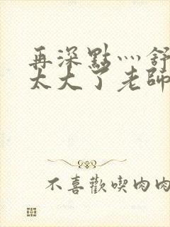 再深点灬舒服灬太大了老师