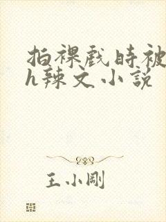 拍裸戏时被c了h辣文小说