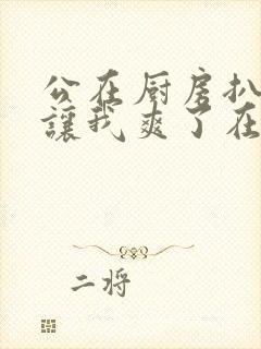 公在厨房扒开腿让我爽了在线观看