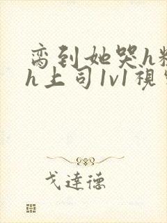 脔到她哭h粗话h上司1v1视频