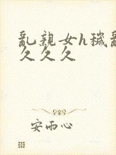 乱亲女h秽乱长久久久