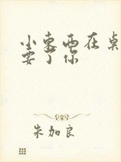 小东西在桌子上要了你