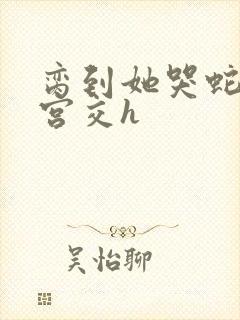 脔到她哭蛇双根宫交h