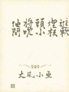 他将头埋进双腿间吮小核软件