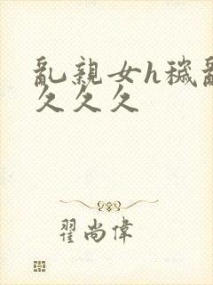 乱亲女h秽乱长久久久