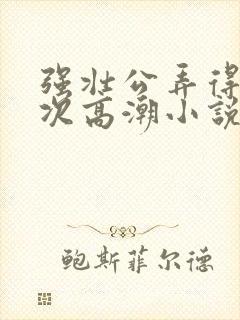 强壮公弄得我次次高潮小说