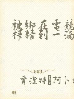 被绑在电竞椅上榨精到一滴不剩