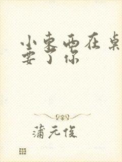 小东西在桌子上要了你