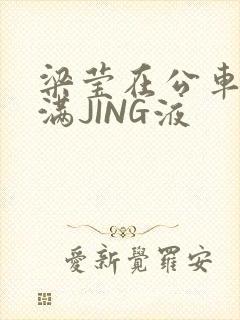 梁莹在公车被灌满JING液