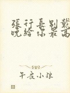 张行长别戴了今晚给你最高的待遇