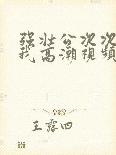 强壮公次次弄得我高潮视频