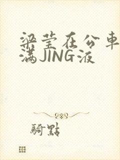 梁莹在公车被灌满JING液