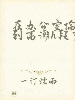 在办公室伦流澡到高潮h段灵兮