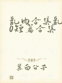 乱肉合集乱500短篇合集