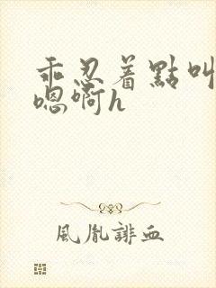 乖忍着点叫出来嗯啊h