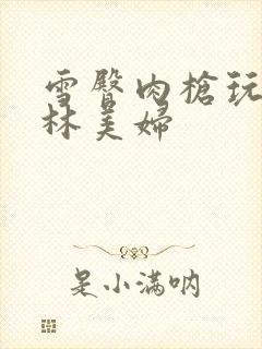 雪臀肉枪玩遍武林美妇