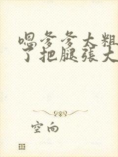 嗯爹爹太粗太长了把腿张大点