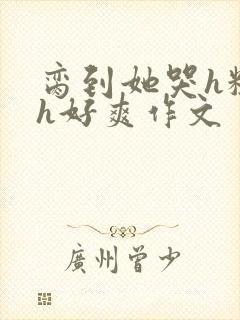 脔到她哭h粗话h好爽作文