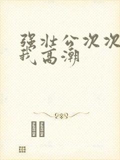 强壮公次次弄得我高潮