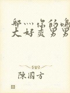 哪灬你的鸣巴好大好爽男男