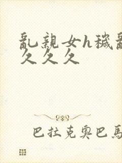 乱亲女h秽乱长久久久