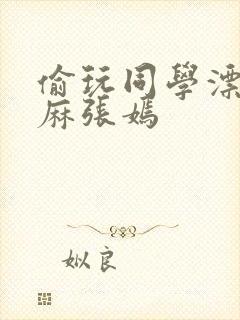 偷玩同学漂亮麻麻张嫣