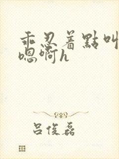 乖忍着点叫出来嗯啊h