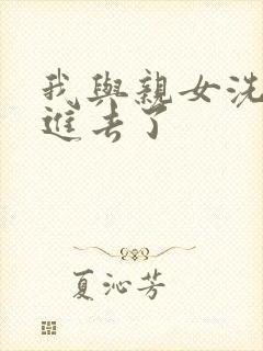 我与亲女洗澡时进去了