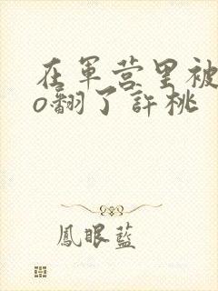 在军营里被cao翻了许桃