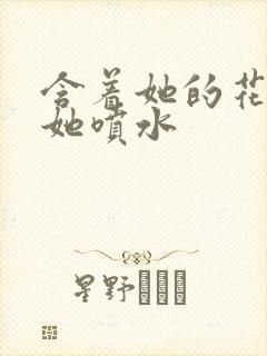 含着她的花蒂让她喷水