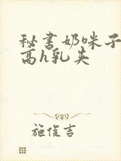 秘书奶咪子真大高h乳夹