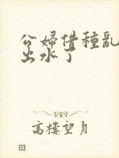 公妇借种乱h日出水了