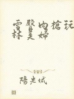 雪臀肉枪玩遍武林美妇