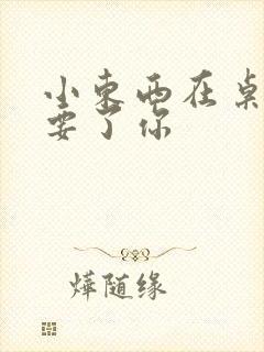 小东西在桌子上要了你