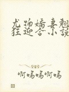 尤物娇妻翘臀疯狂迎合小说