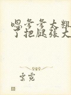 嗯爹爹太粗太长了把腿张大点