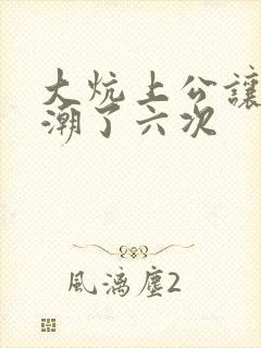 大炕上公让我高潮了六次