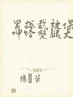 男总裁被保镖c呻吟双腿大张bl