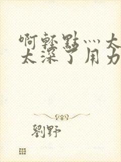 啊轻点灬太粗嗯太深了用力电影