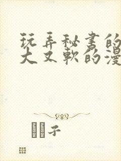 玩弄秘书的奶又大又软的漫画