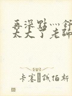 再深点灬舒服灬太大了老师