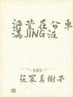 梁莹在公车被灌满JING液