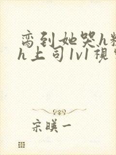 脔到她哭h粗话h上司1v1视频