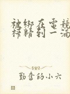 被绑在电竞椅上榨精到一滴不剩