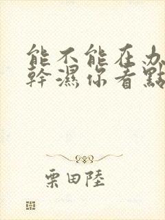 能不能在办公室干湿你看点