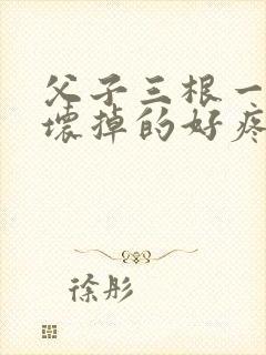 父子三根一起会坏掉的好疼