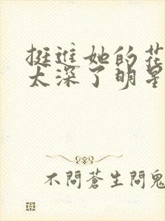 挺进她的花苞啊太深了明星小说