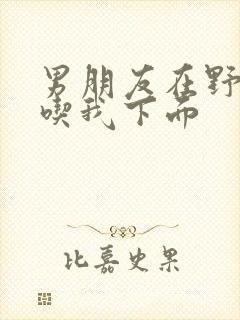 男朋友在野外猛吃我下面